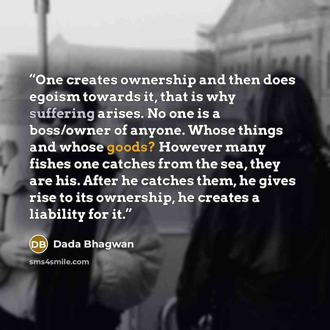 “One creates ownership and then does egoism towards it, that is why suffering arises. No one is a boss/owner of anyone. Whose things and whose goods? However many fishes one catches from the sea, they are his. After he catches them, he gives rise to its ownership, he creates a liability for it.” quote by Dada Bhagwan