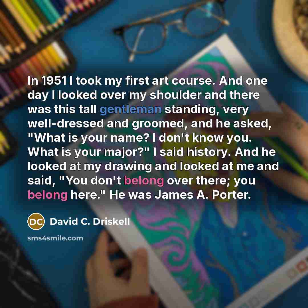 “In 1951 I took my first art course. And one day I looked over my shoulder and there was this tall gentleman standing, very well-dressed and groomed, and he asked, "What is your name? I don't know you. What is your major?" I said history. And he looked at my drawing and looked at me and said, "You…” quote by David C. Driskell