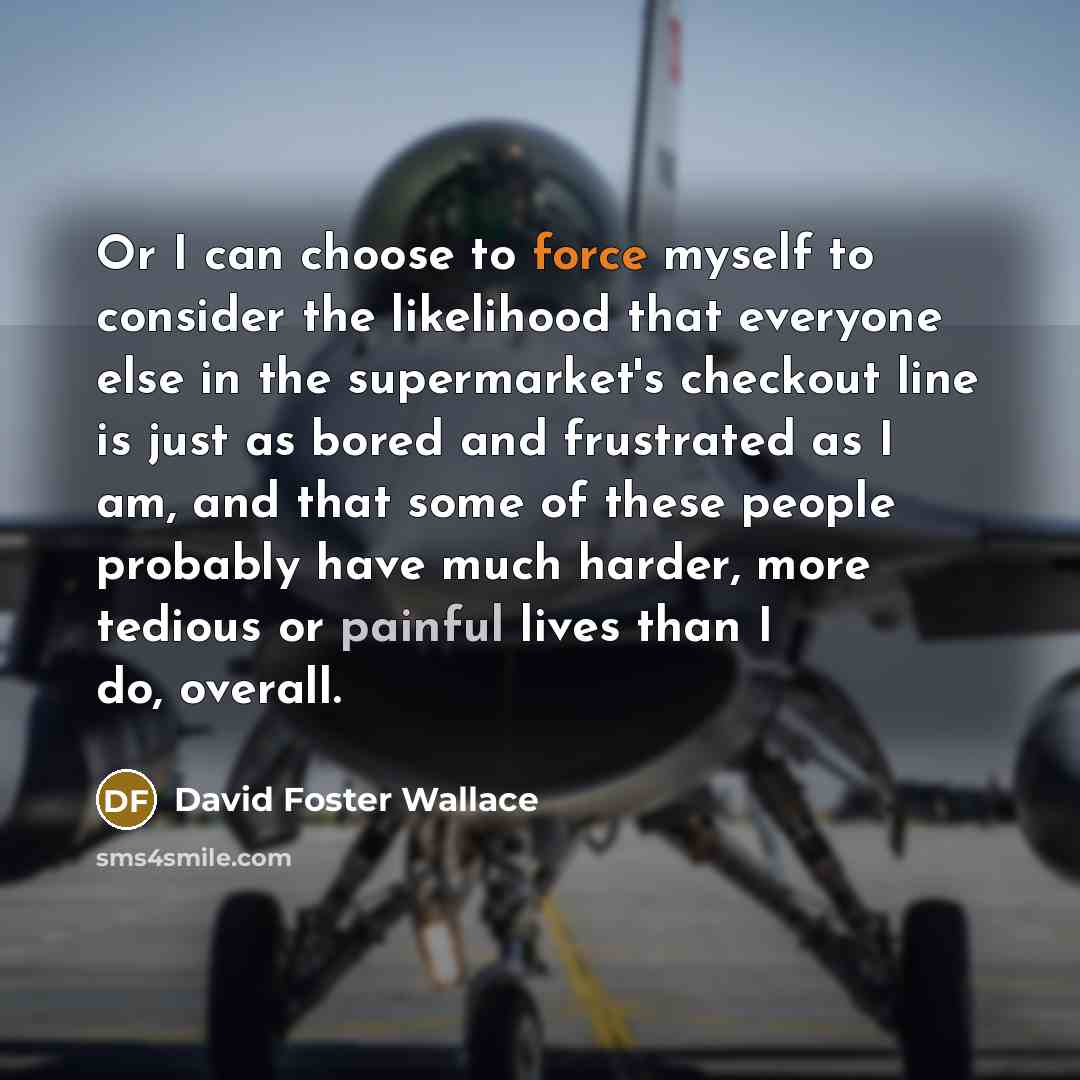 “Or I can choose to force myself to consider the likelihood that everyone else in the supermarket's checkout line is just as bored and frustrated as I am, and that some of these people probably have much harder, more tedious or painful lives than I do, overall.” quote by David Foster Wallace