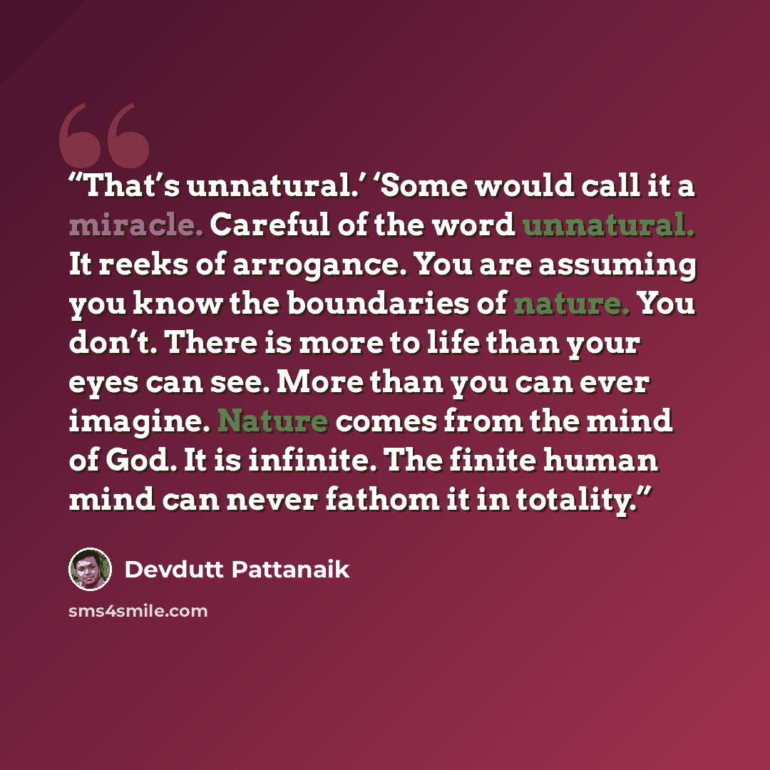 “That’s unnatural.’ ‘Some would call it a miracle. Careful of the word unnatural. It reeks of arrogance. You are assuming you know the boundaries of nature. You don’t. There is more to life than your eyes can see. More than you can ever imagine. Nature comes from the mind of God. It is infinite…” quote by Devdutt Pattanaik