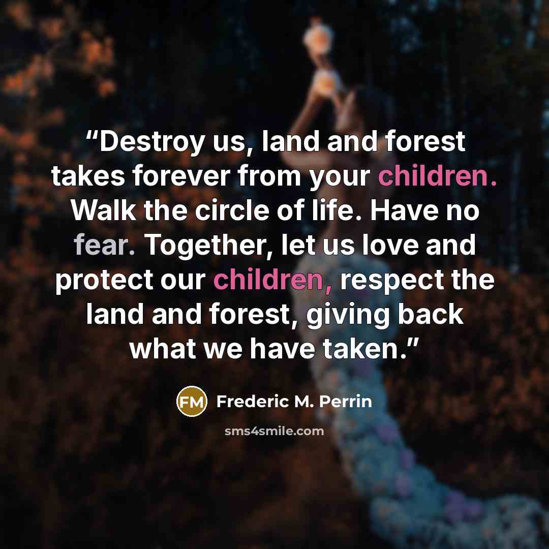 “Destroy us, land and forest takes forever from your children. Walk the circle of life. Have no fear. Together, let us love and protect our children, respect the land and forest, giving back what we have taken.” quote by Frederic M. Perrin