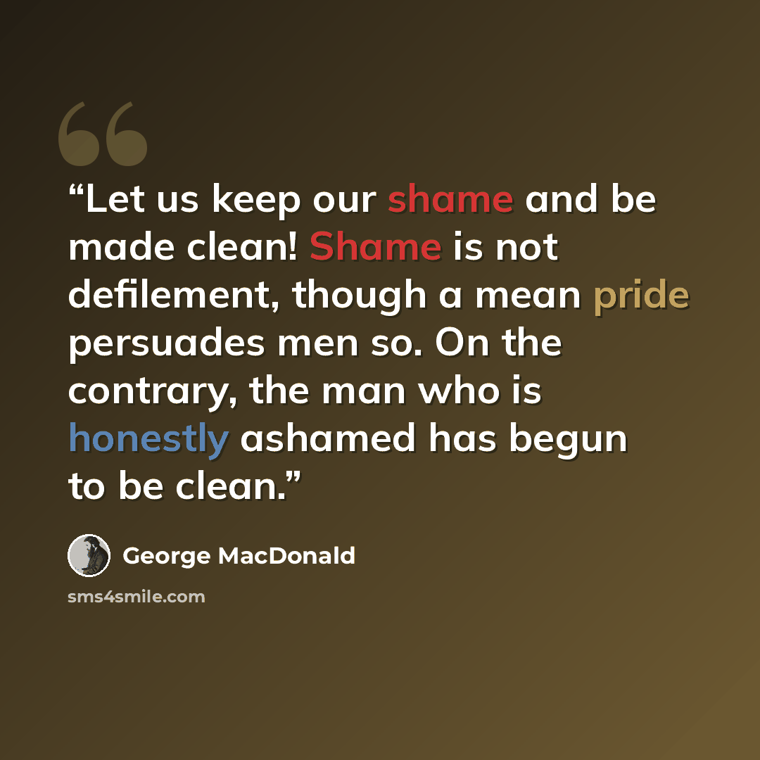 “Let us keep our shame and be made clean! Shame is not defilement, though a mean pride persuades men so. On the contrary, the man who is honestly ashamed has begun to be clean.” quote by George MacDonald