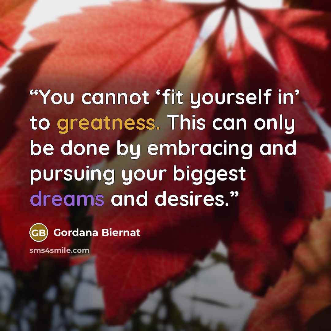 “You cannot ‘fit yourself in’ to greatness. This can only be done by embracing and pursuing your biggest dreams and desires.” quote by Gordana Biernat