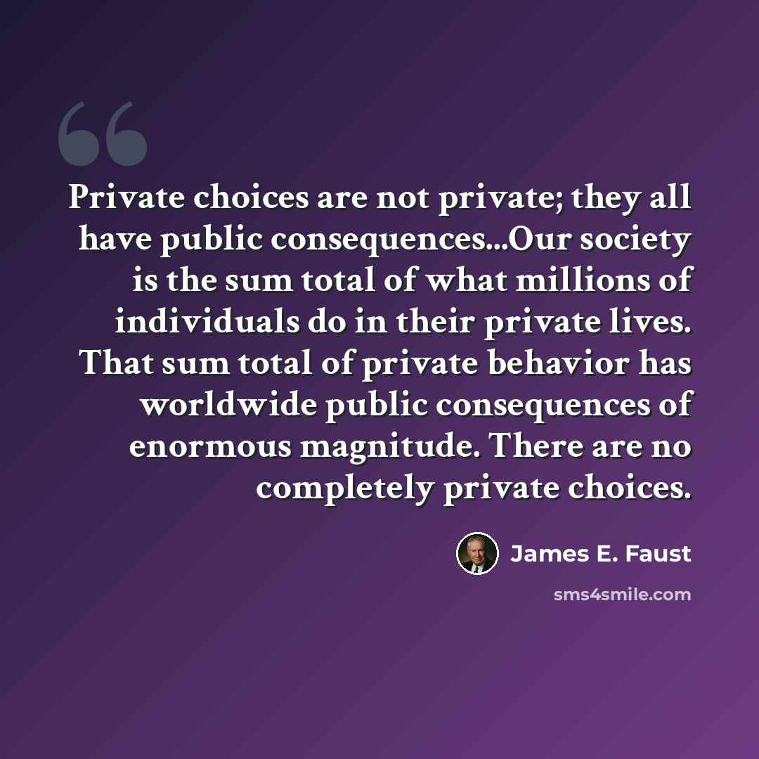 “Private choices are not private; they all have public consequences...Our society is the sum total of what millions of individuals do in their private lives. That sum total of private behavior has worldwide public consequences of enormous magnitude. There are no completely private choices.” quote by James E. Faust