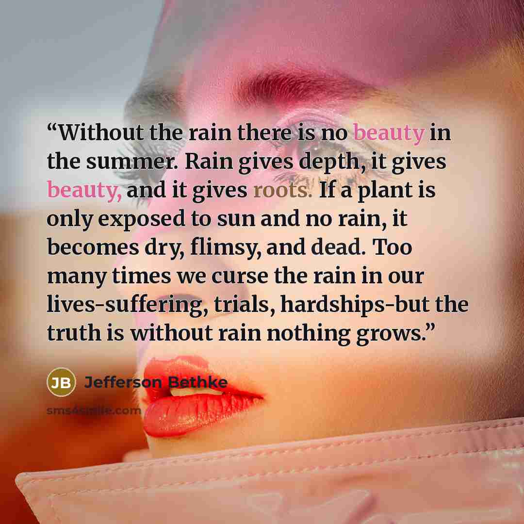 “Without the rain there is no beauty in the summer. Rain gives depth, it gives beauty, and it gives roots. If a plant is only exposed to sun and no rain, it becomes dry, flimsy, and dead. Too many times we curse the rain in our lives-suffering, trials, hardships-but the truth is without rain…” quote by Jefferson Bethke