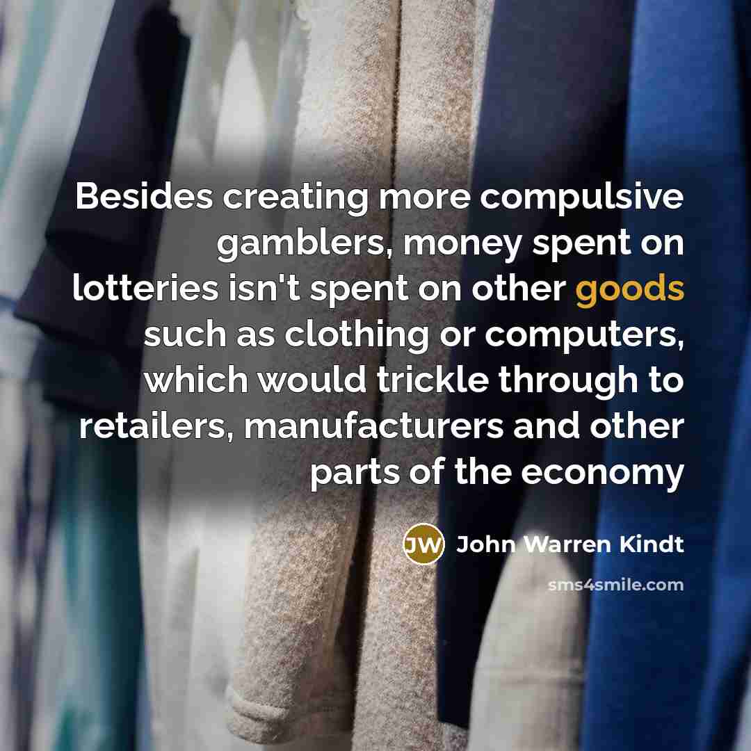 “Besides creating more compulsive gamblers, money spent on lotteries isn't spent on other goods such as clothing or computers, which would trickle through to retailers, manufacturers and other parts of the economy” quote by John Warren Kindt