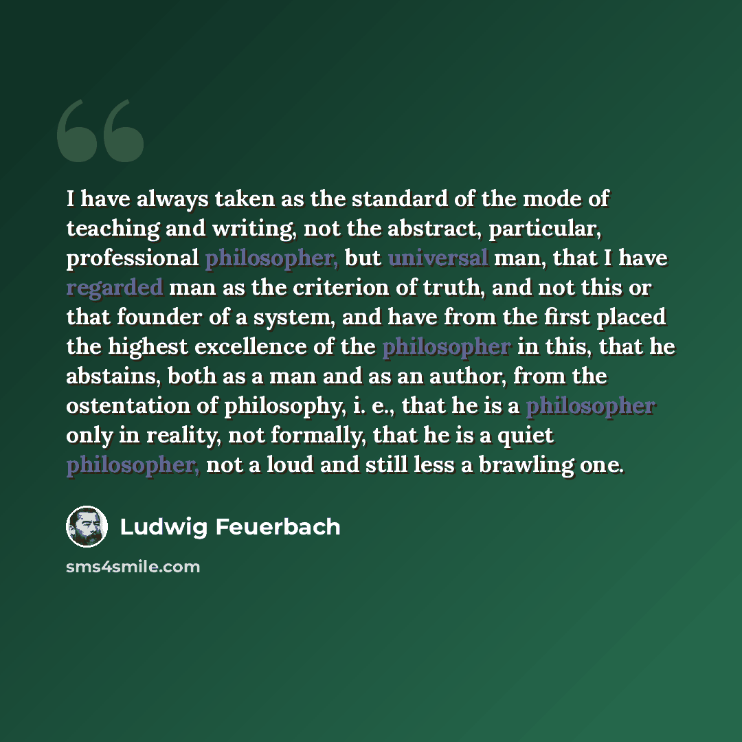 “I have always taken as the standard of the mode of teaching and writing, not the abstract, particular, professional philosopher, but universal man, that I have regarded man as the criterion of truth, and not this or that founder of a system, and have from the first placed the highest excellence of…” quote by Ludwig Feuerbach