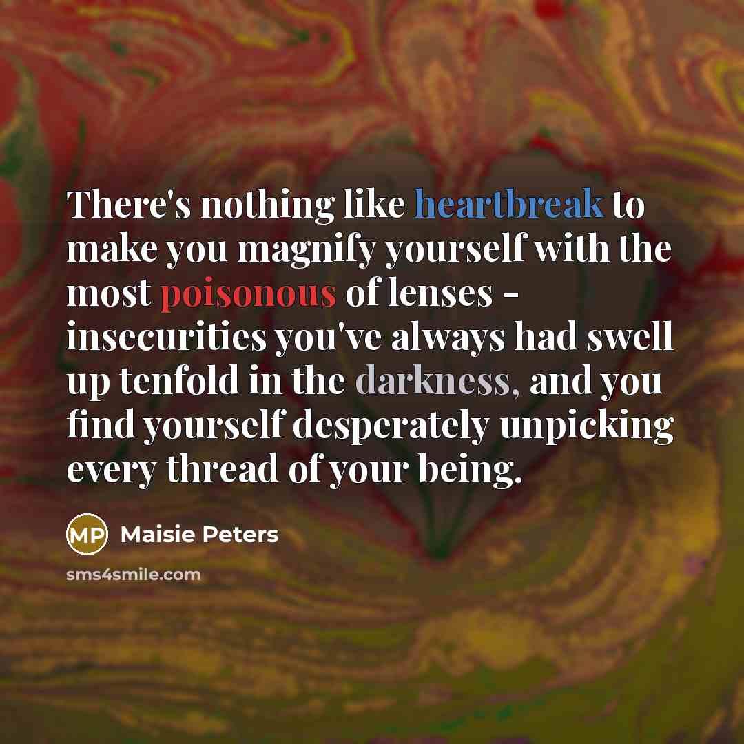 “There's nothing like heartbreak to make you magnify yourself with the most poisonous of lenses - insecurities you've always had swell up tenfold in the darkness, and you find yourself desperately unpicking every thread of your being.” quote by Maisie Peters
