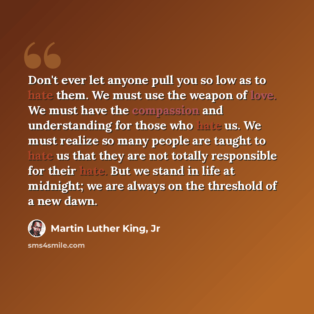 “Don't ever let anyone pull you so low as to hate them. We must use the weapon of love. We must have the compassion and understanding for those who hate us. We must realize so many people are taught to hate us that they are not totally responsible for their hate. But we stand in life at midnight…” quote by Martin Luther King, Jr