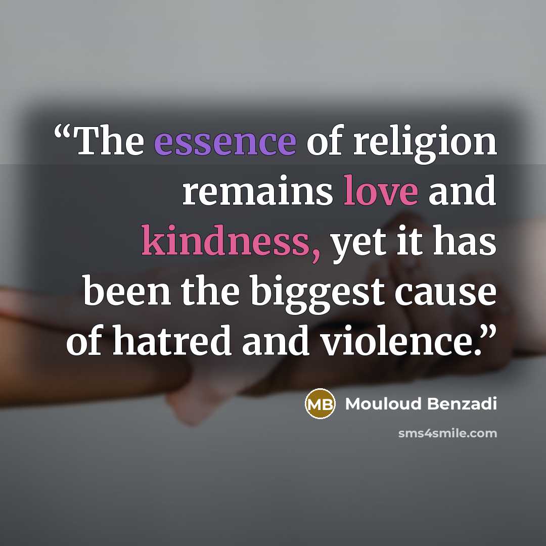 “The essence of religion remains love and kindness, yet it has been the biggest cause of hatred and violence.” quote by Mouloud Benzadi