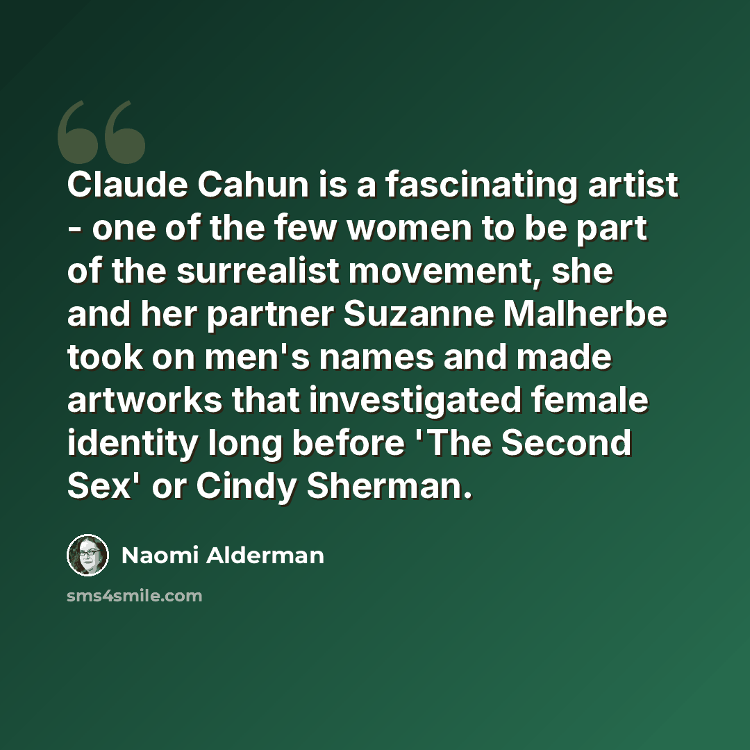 “Claude Cahun is a fascinating artist - one of the few women to be part of the surrealist movement, she and her partner Suzanne Malherbe took on men's names and made artworks that investigated female identity long before 'The Second Sex' or Cindy Sherman.” quote by Naomi Alderman