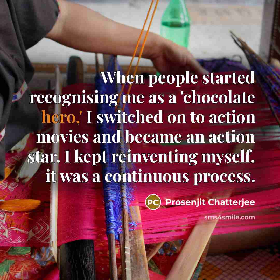 “When people started recognising me as a 'chocolate hero,' I switched on to action movies and became an action star. I kept reinventing myself. it was a continuous process.” quote by Prosenjit Chatterjee
