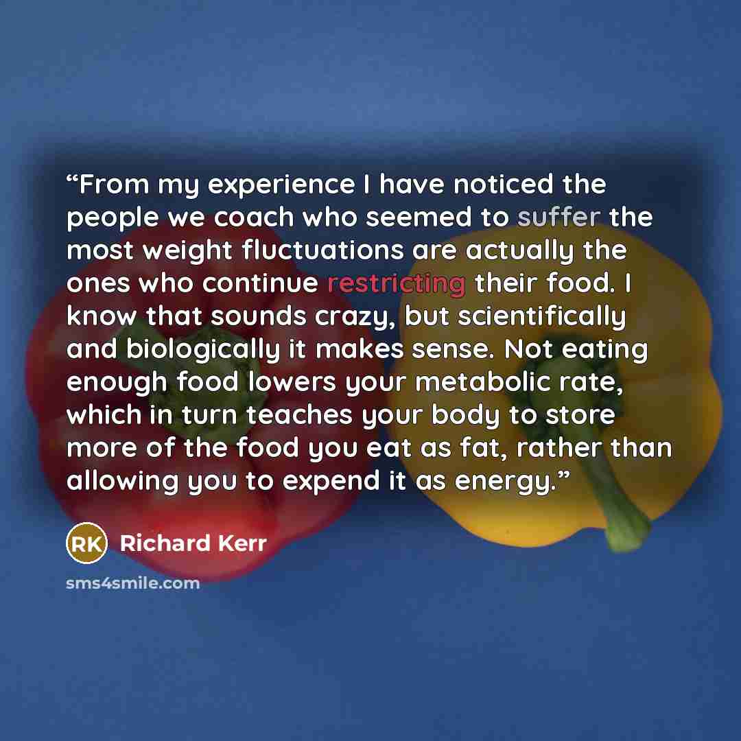 “From my experience I have noticed the people we coach who seemed to suffer the most weight fluctuations are actually the ones who continue restricting their food. I know that sounds crazy, but scientifically and biologically it makes sense. Not eating enough food lowers your metabolic rate, which…” quote by Richard Kerr