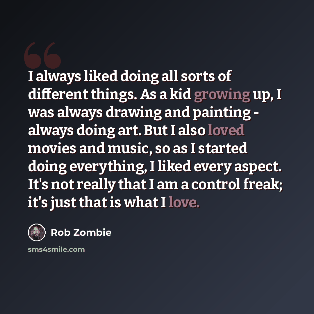 “I always liked doing all sorts of different things. As a kid growing up, I was always drawing and painting - always doing art. But I also loved movies and music, so as I started doing everything, I liked every aspect. It's not really that I am a control freak; it's just that is what I love.” quote by Rob Zombie