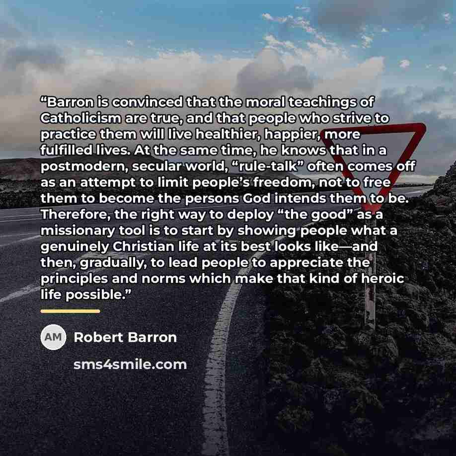 “Barron is convinced that the moral teachings of Catholicism are true, and that people who strive to practice them will live healthier, happier, more fulfilled lives. At the same time, he knows that in a postmodern, secular world, “rule-talk” often comes off as an attempt to limit people’s freedom…” quote by Robert Barron