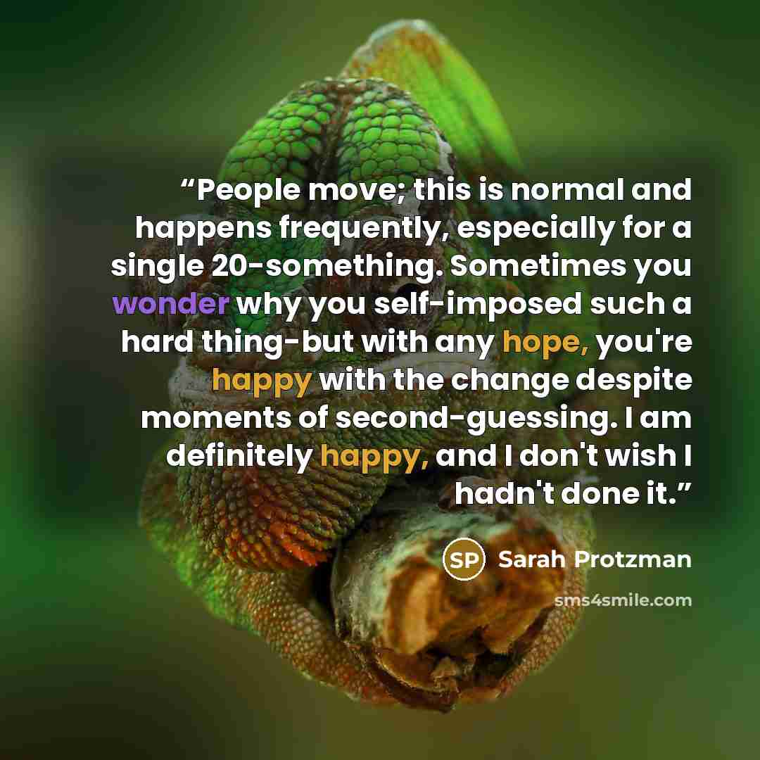 “People move; this is normal and happens frequently, especially for a single 20-something. Sometimes you wonder why you self-imposed such a hard thing-but with any hope, you're happy with the change despite moments of second-guessing. I am definitely happy, and I don't wish I hadn't done it.” quote by Sarah Protzman
