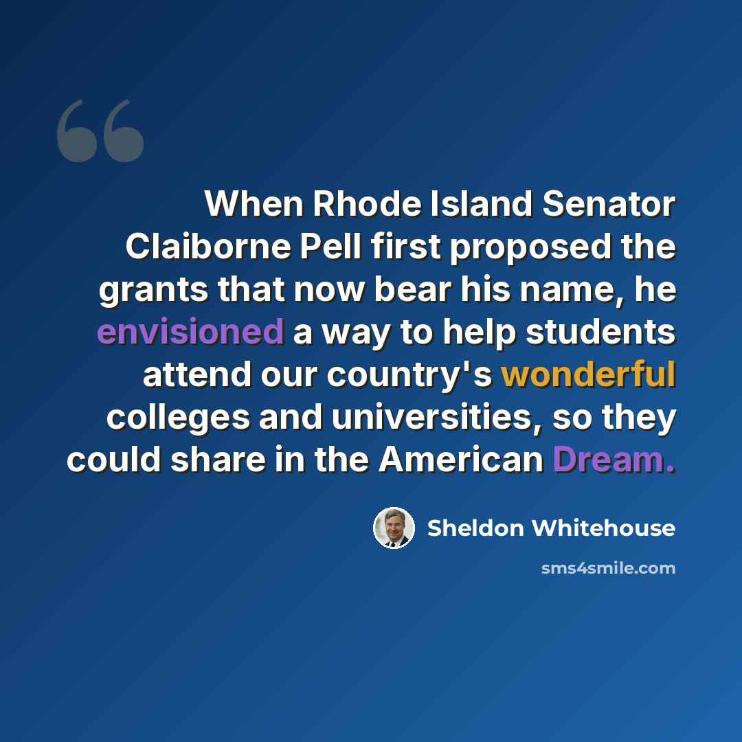 “When Rhode Island Senator Claiborne Pell first proposed the grants that now bear his name, he envisioned a way to help students attend our country's wonderful colleges and universities, so they could share in the American Dream.” quote by Sheldon Whitehouse