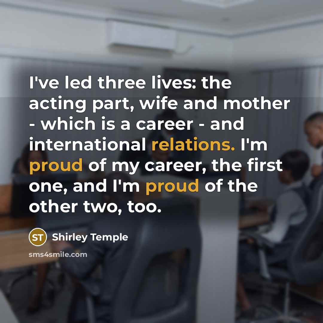 “I've led three lives: the acting part, wife and mother - which is a career - and international relations. I'm proud of my career, the first one, and I'm proud of the other two, too.” quote by Shirley Temple