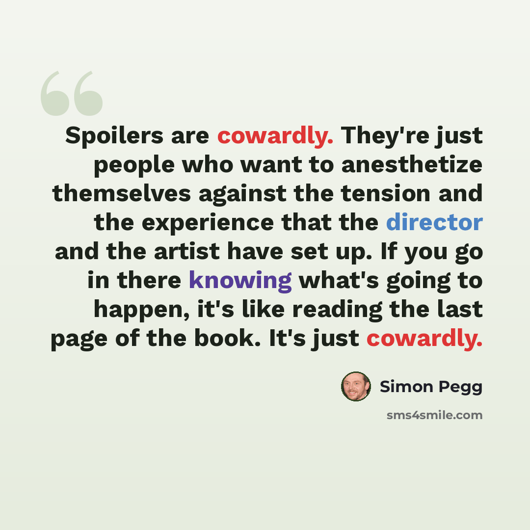 “Spoilers are cowardly. They're just people who want to anesthetize themselves against the tension and the experience that the director and the artist have set up. If you go in there knowing what's going to happen, it's like reading the last page of the book. It's just cowardly.” quote by Simon Pegg