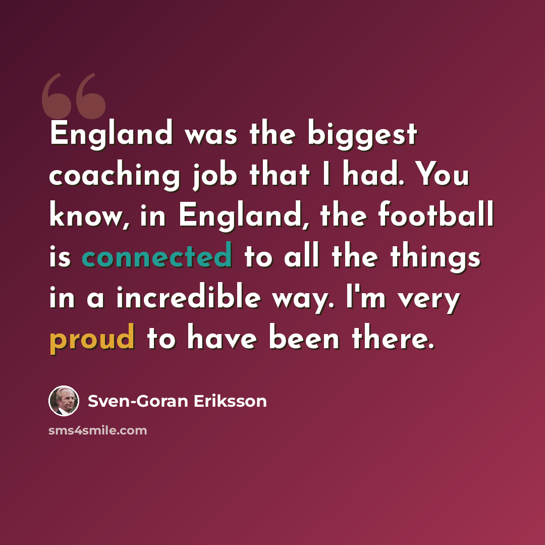 “England was the biggest coaching job that I had. You know, in England, the football is connected to all the things in a incredible way. I'm very proud to have been there.” quote by Sven-Goran Eriksson