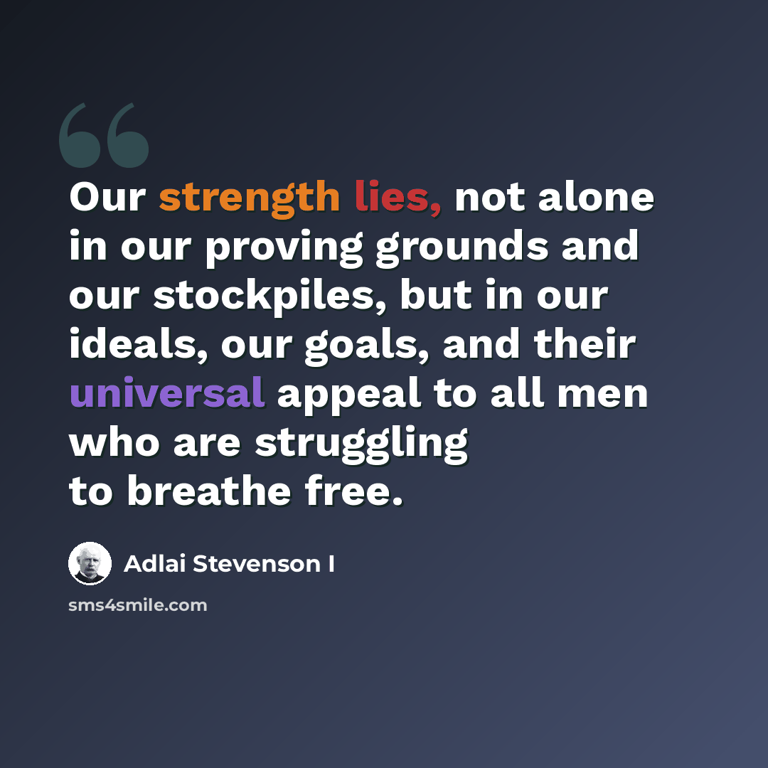 “Our strength lies, not alone in our proving grounds and our stockpiles, but in our ideals, our goals, and their universal appeal to all men who are struggling to breathe free.” quote by Adlai Stevenson I