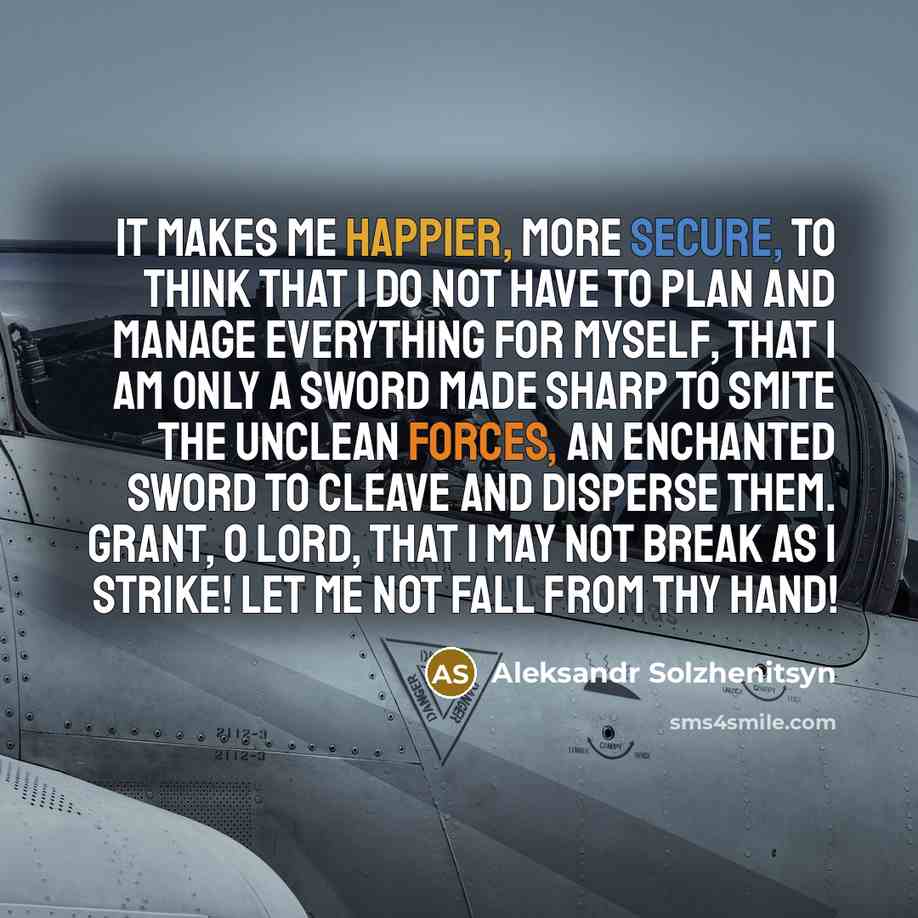 “It makes me happier, more secure, to think that I do not have to plan and manage everything for myself, that I am only a sword made sharp to smite the unclean forces, an enchanted sword to cleave and disperse them. Grant, O Lord, that I may not break as I strike! Let me not fall from Thy hand!” quote by Aleksandr Solzhenitsyn