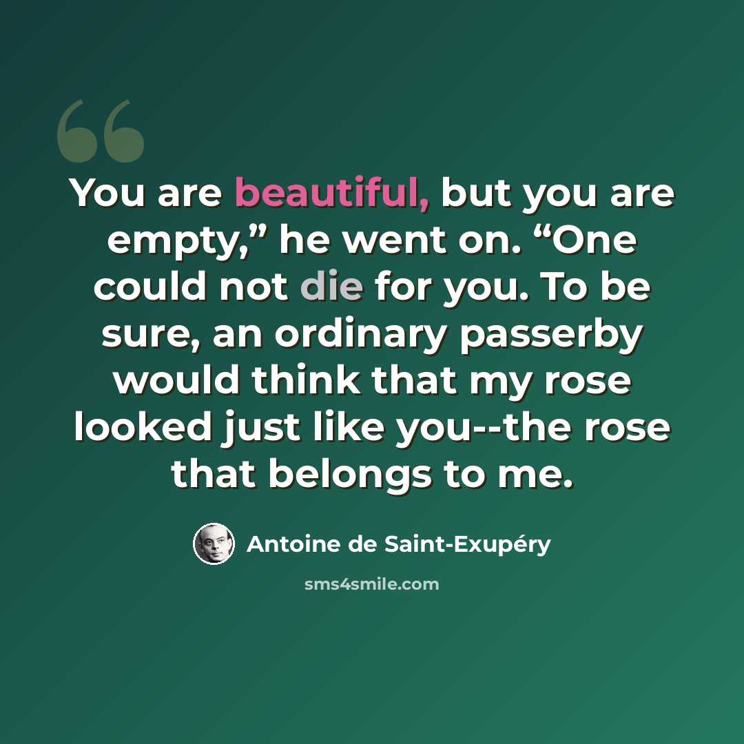 “You are beautiful, but you are empty,” he went on. “One could not die for you. To be sure, an ordinary passerby would think that my rose looked just like you--the rose that belongs to me.” quote by Antoine de Saint-Exupery