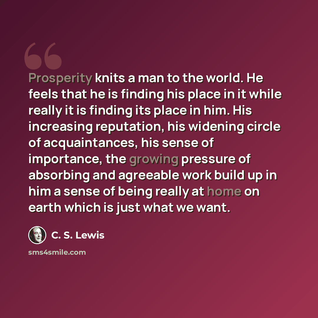 “Prosperity knits a man to the world. He feels that he is finding his place in it while really it is finding its place in him. His increasing reputation, his widening circle of acquaintances, his sense of importance, the growing pressure of absorbing and agreeable work build up in him a sense of…” quote by C. S. Lewis