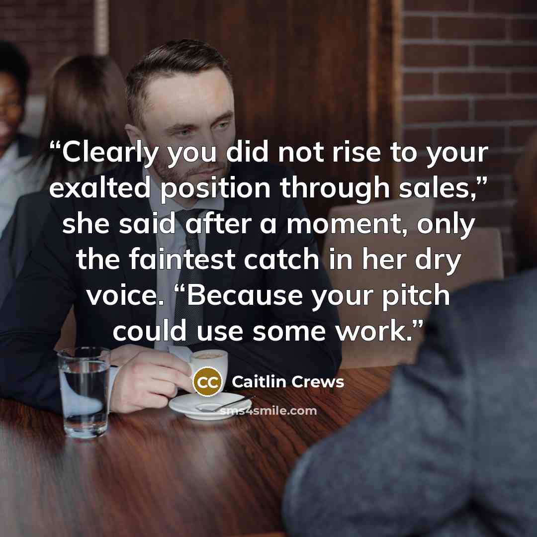 “Clearly you did not rise to your exalted position through sales,” she said after a moment, only the faintest catch in her dry voice. “Because your pitch could use some work.” quote by Caitlin Crews