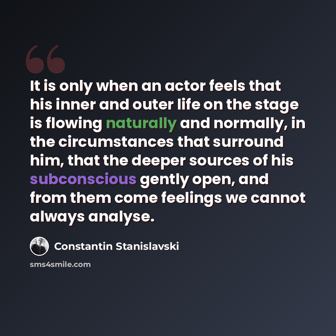 “It is only when an actor feels that his inner and outer life on the stage is flowing naturally and normally, in the circumstances that surround him, that the deeper sources of his subconscious gently open, and from them come feelings we cannot always analyse.” quote by Constantin Stanislavski