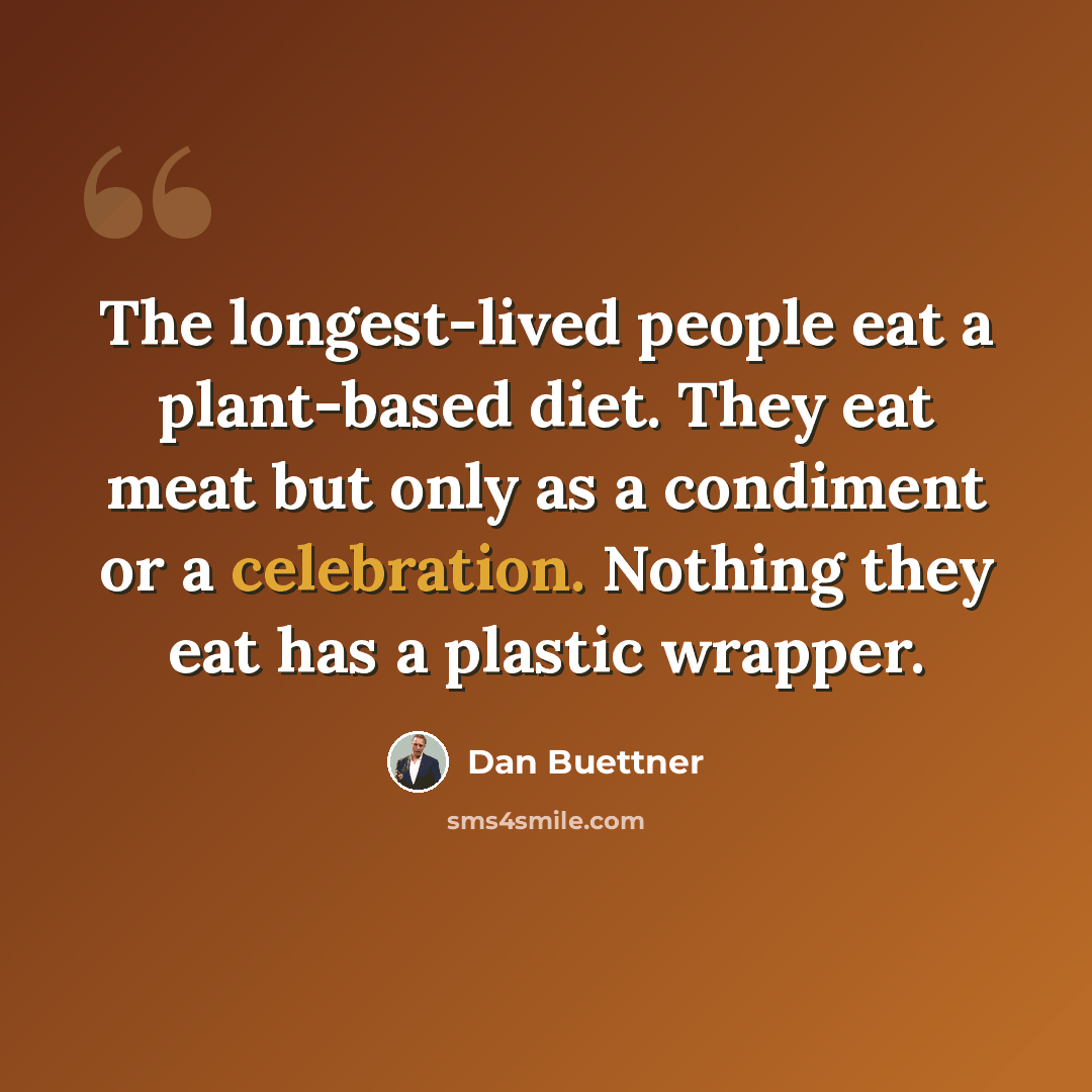 “The longest-lived people eat a plant-based diet. They eat meat but only as a condiment or a celebration. Nothing they eat has a plastic wrapper.” quote by Dan Buettner