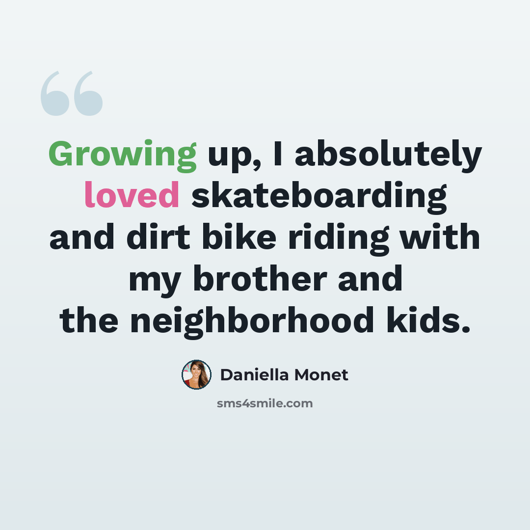“Growing up, I absolutely loved skateboarding and dirt bike riding with my brother and the neighborhood kids.” quote by Daniella Monet