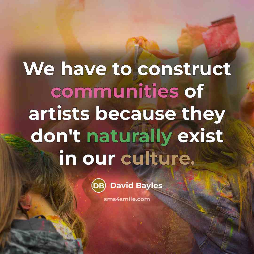 “We have to construct communities of artists because they don't naturally exist in our culture.” quote by David Bayles