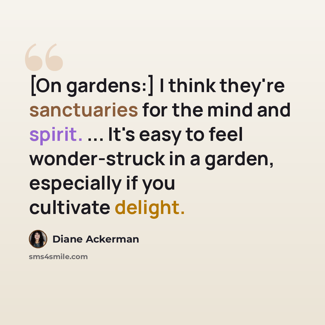 “[On gardens:] I think they're sanctuaries for the mind and spirit. ... It's easy to feel wonder-struck in a garden, especially if you cultivate delight.” quote by Diane Ackerman