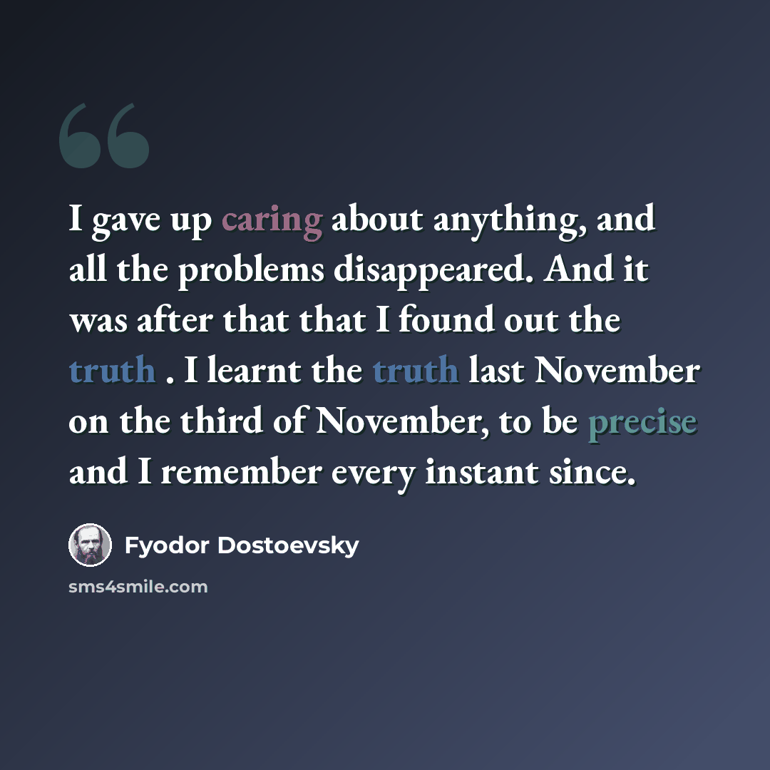 “I gave up caring about anything, and all the problems disappeared. And it was after that that I found out the truth . I learnt the truth last November on the third of November, to be precise and I remember every instant since.” quote by Fyodor Dostoevsky