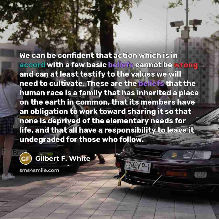 “We can be confident that action which is in accord with a few basic beliefs cannot be wrong and can at least testify to the values we will need to cultivate. These are the beliefs that the human race is a family that has inherited a place on the earth in common, that its members have an obligation…” quote by Gilbert F. White