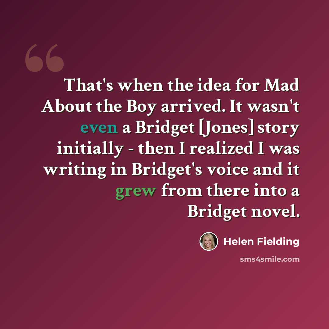 “That's when the idea for Mad About the Boy arrived. It wasn't even a Bridget [Jones] story initially - then I realized I was writing in Bridget's voice and it grew from there into a Bridget novel.” quote by Helen Fielding