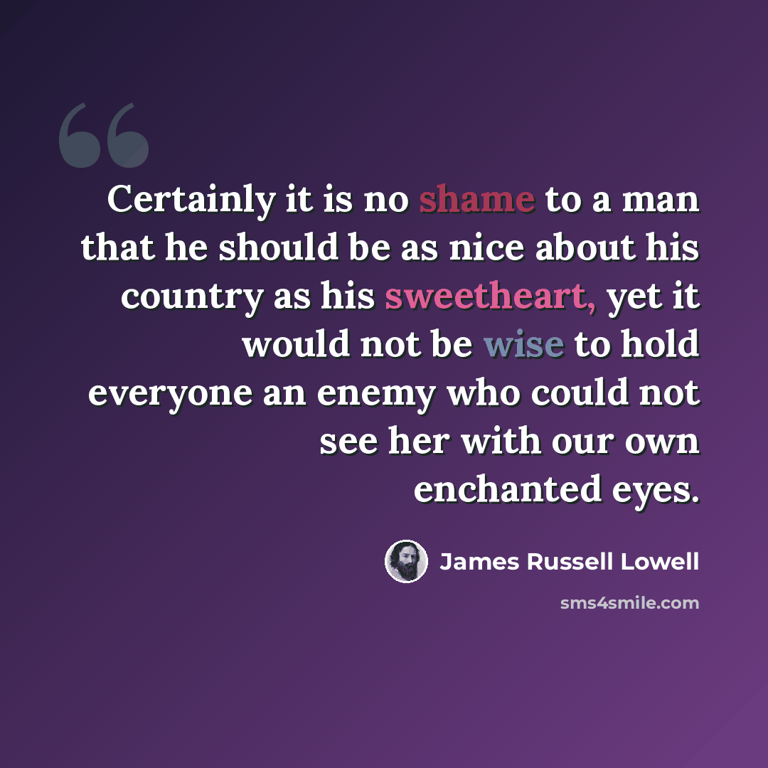 “Certainly it is no shame to a man that he should be as nice about his country as his sweetheart, yet it would not be wise to hold everyone an enemy who could not see her with our own enchanted eyes.” quote by James Russell Lowell