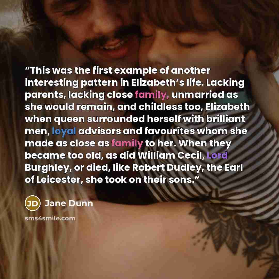 “This was the first example of another interesting pattern in Elizabeth’s life. Lacking parents, lacking close family, unmarried as she would remain, and childless too, Elizabeth when queen surrounded herself with brilliant men, loyal advisors and favourites whom she made as close as family to her…” quote by Jane Dunn