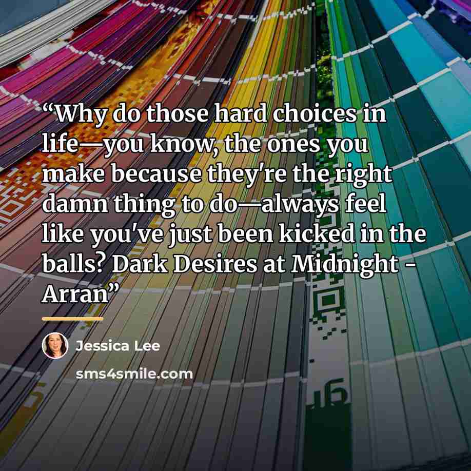 “Why do those hard choices in life—you know, the ones you make because they're the right damn thing to do—always feel like you've just been kicked in the balls? Dark Desires at Midnight - Arran” quote by Jessica Lee