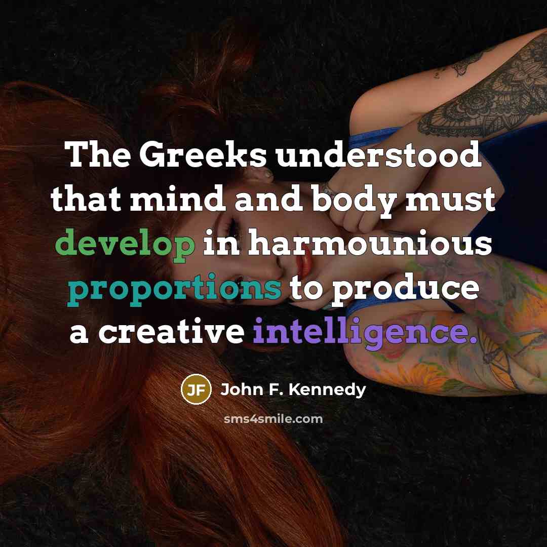 “The Greeks understood that mind and body must develop in harmounious proportions to produce a creative intelligence.” quote by John F. Kennedy