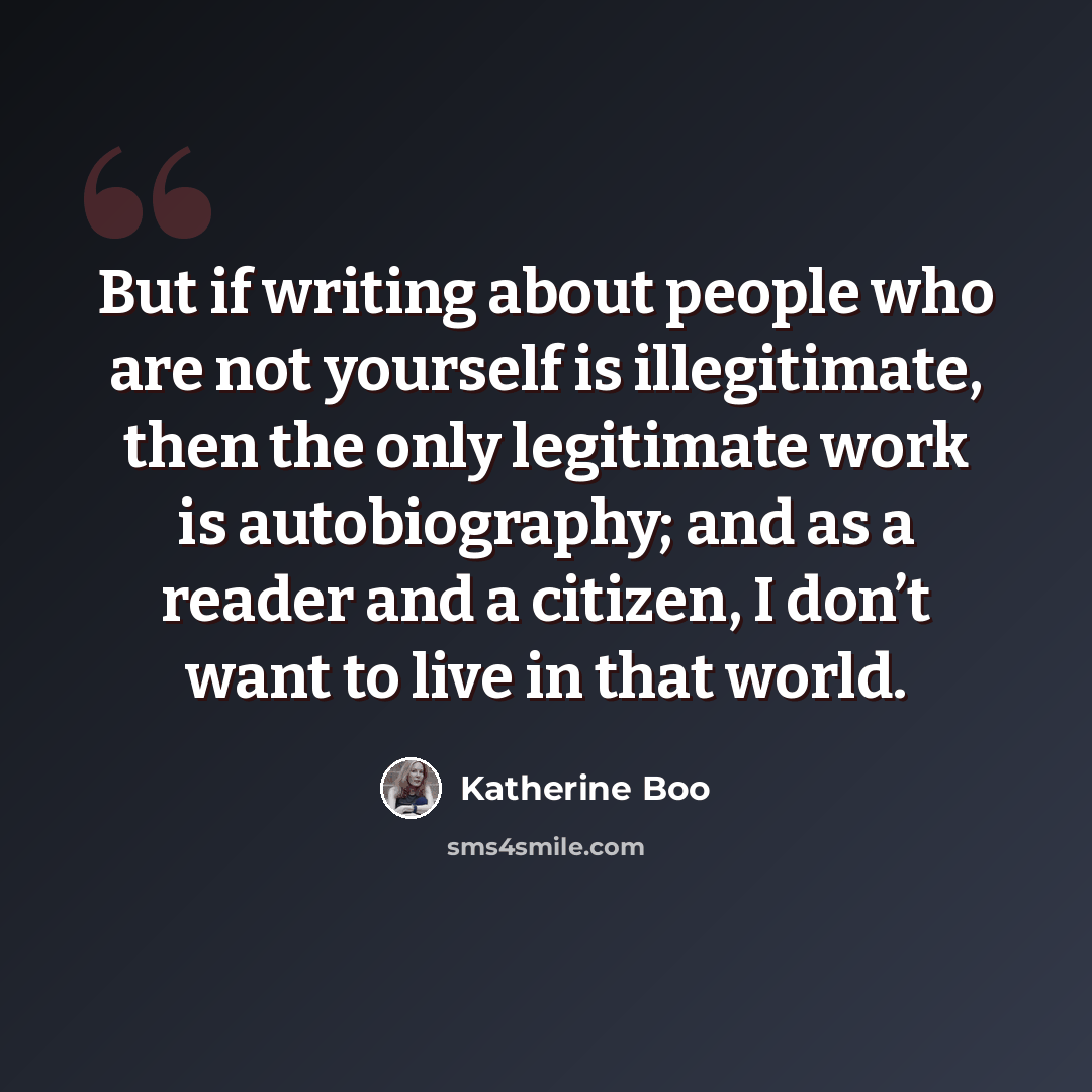 “But if writing about people who are not yourself is illegitimate, then the only legitimate work is autobiography; and as a reader and a citizen, I don’t want to live in that world.” quote by Katherine Boo