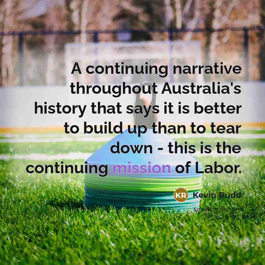 “A continuing narrative throughout Australia's history that says it is better to build up than to tear down - this is the continuing mission of Labor.” quote by Kevin Rudd