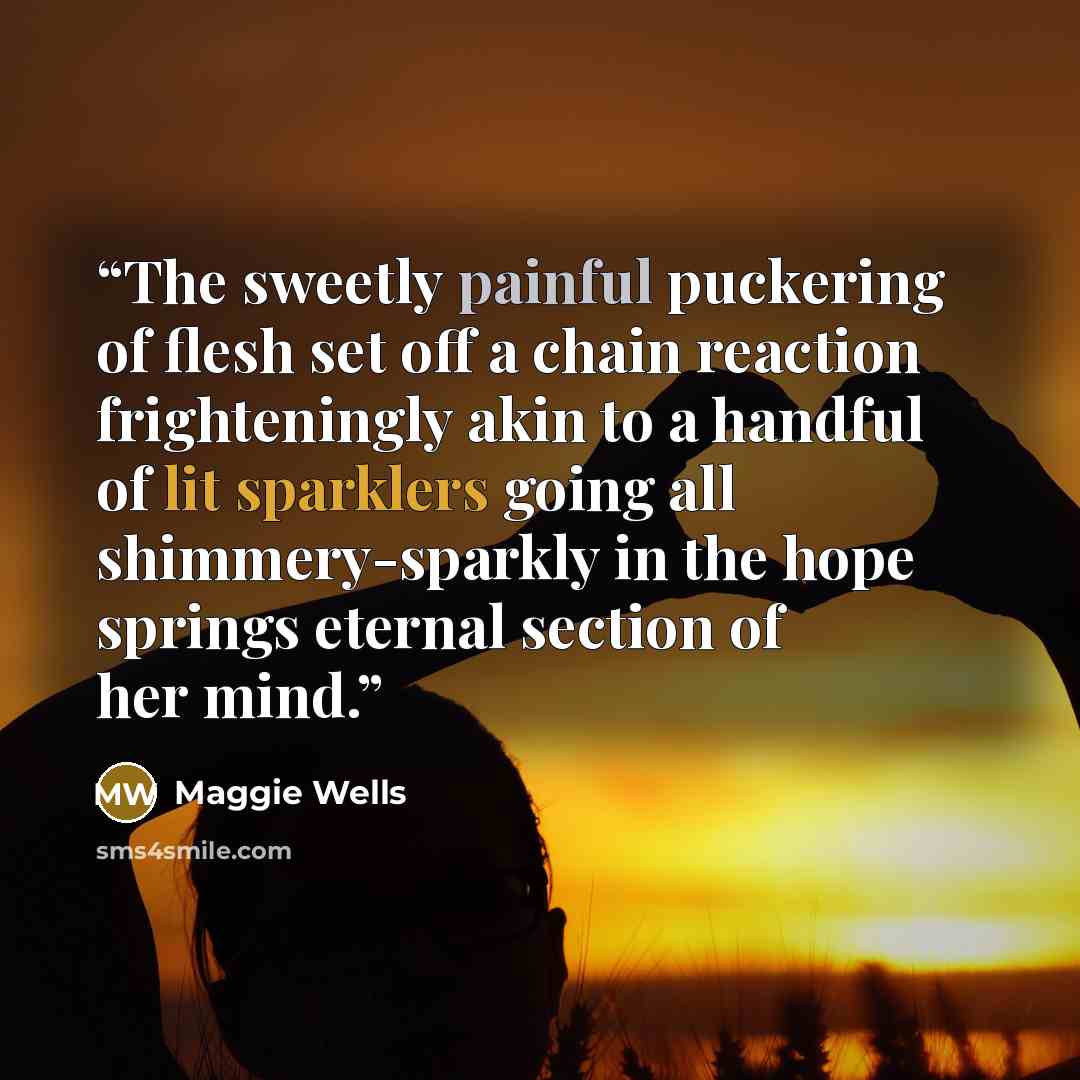 “The sweetly painful puckering of flesh set off a chain reaction frighteningly akin to a handful of lit sparklers going all shimmery-sparkly in the hope springs eternal section of her mind.” quote by Maggie Wells