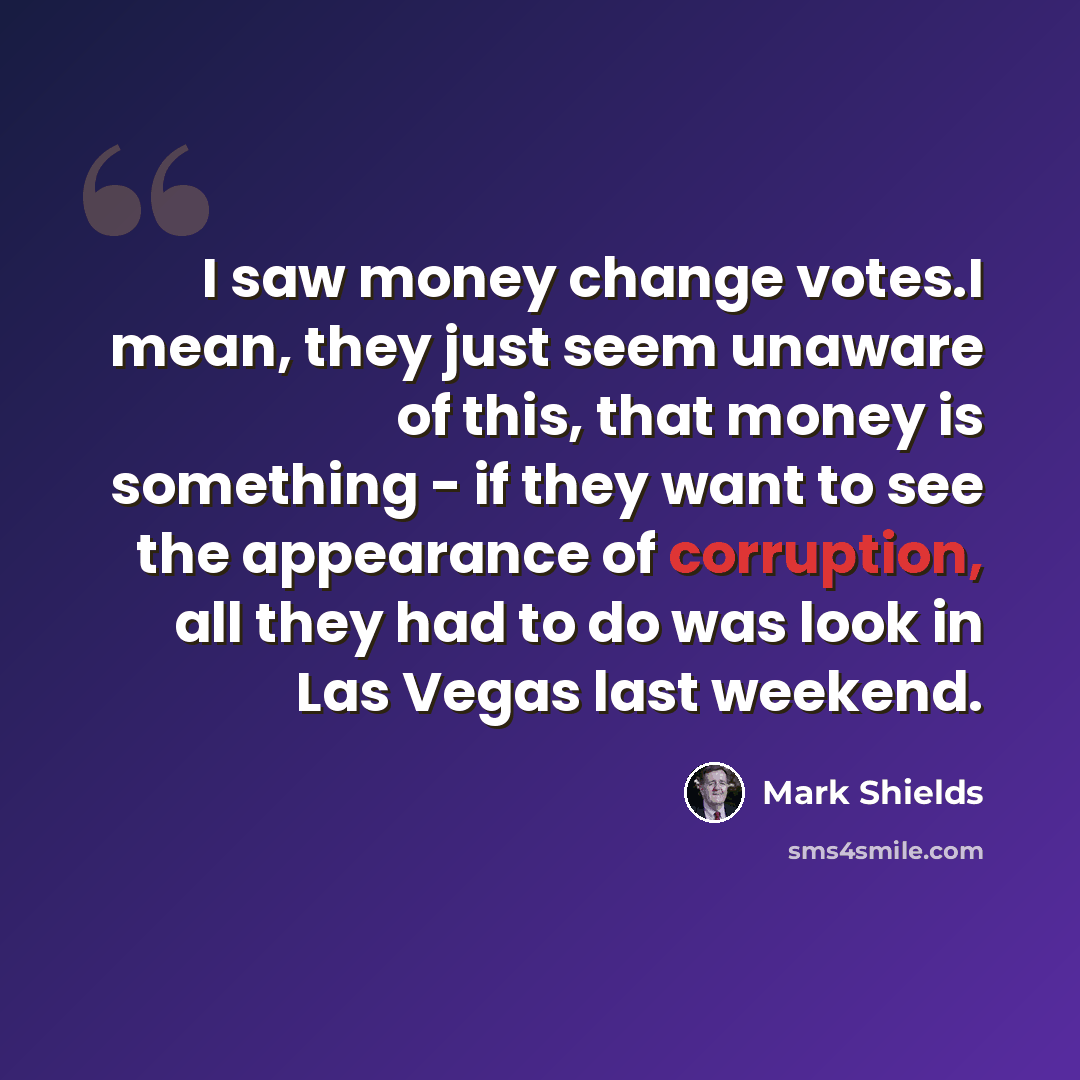 “I saw money change votes.I mean, they just seem unaware of this, that money is something - if they want to see the appearance of corruption, all they had to do was look in Las Vegas last weekend.” quote by Mark Shields