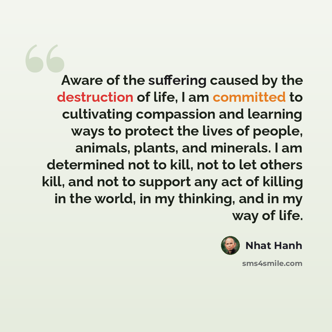 “Aware of the suffering caused by the destruction of life, I am committed to cultivating compassion and learning ways to protect the lives of people, animals, plants, and minerals. I am determined not to kill, not to let others kill, and not to support any act of killing in the world, in my…” quote by Nhat Hanh