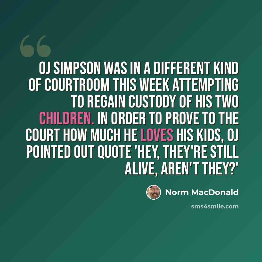 “OJ Simpson was in a different kind of courtroom this week attempting to regain custody of his two children. In order to prove to the court how much he loves his kids, OJ pointed out quote 'Hey, they're still alive, aren't they?'” quote by Norm MacDonald