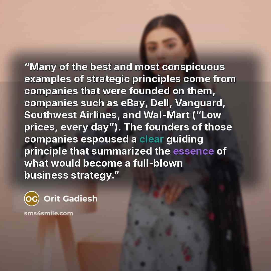 “Many of the best and most conspicuous examples of strategic principles come from companies that were founded on them, companies such as eBay, Dell, Vanguard, Southwest Airlines, and Wal-Mart (“Low prices, every day”). The founders of those companies espoused a clear guiding principle that…” quote by Orit Gadiesh