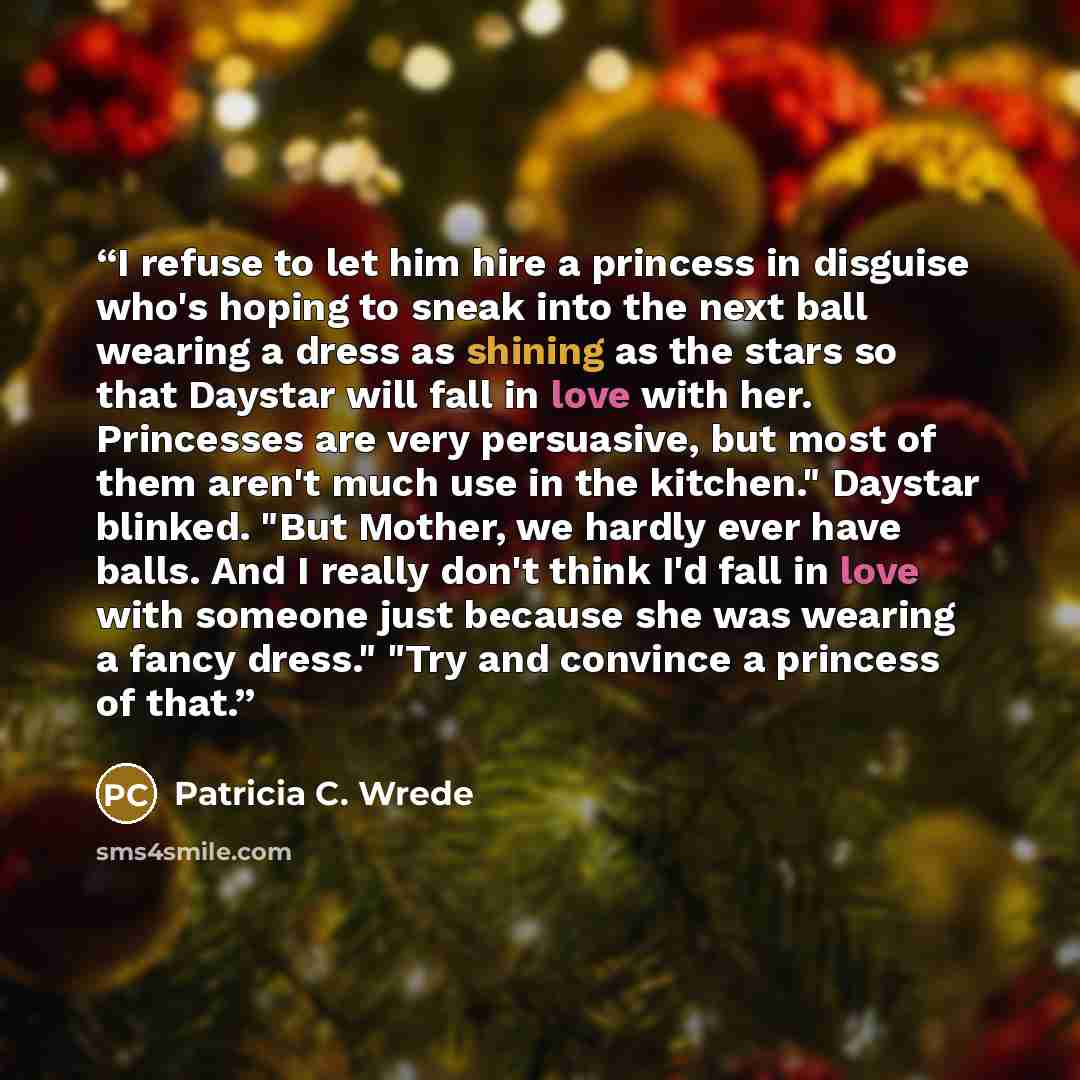“I refuse to let him hire a princess in disguise who's hoping to sneak into the next ball wearing a dress as shining as the stars so that Daystar will fall in love with her. Princesses are very persuasive, but most of them aren't much use in the kitchen." Daystar blinked. "But Mother, we hardly…” quote by Patricia C. Wrede