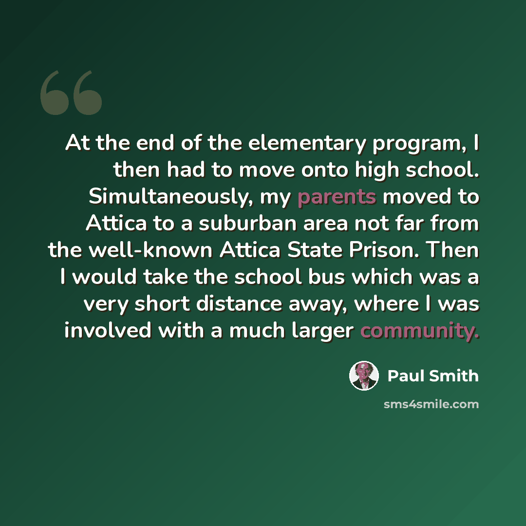 “At the end of the elementary program, I then had to move onto high school. Simultaneously, my parents moved to Attica to a suburban area not far from the well-known Attica State Prison. Then I would take the school bus which was a very short distance away, where I was involved with a much larger…” quote by Paul Smith